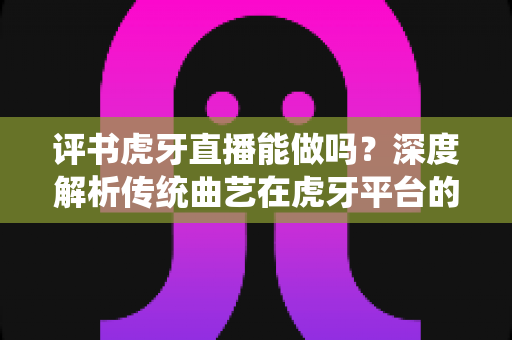 评书虎牙直播能做吗？深度解析传统曲艺在虎牙平台的直播可行性、变现路径与实战攻略