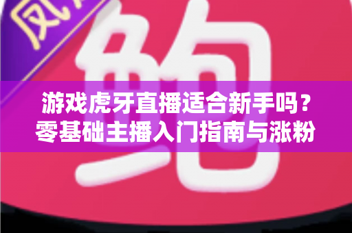 游戏虎牙直播适合新手吗？零基础主播入门指南与涨粉攻略全解析