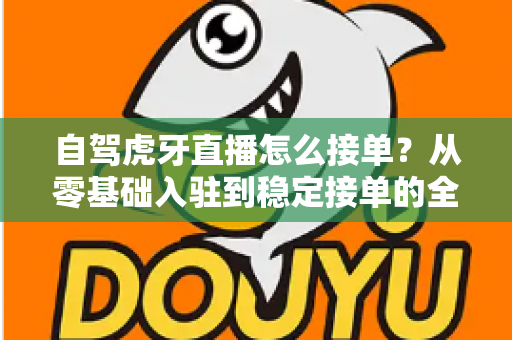 自驾虎牙直播怎么接单？从零基础入驻到稳定接单的全流程实战指南