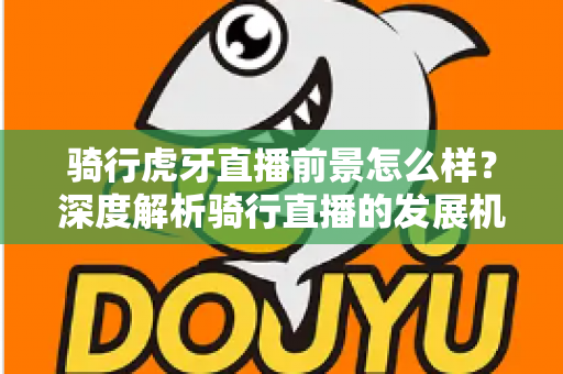 骑行虎牙直播前景怎么样？深度解析骑行直播的发展机遇与变现潜力