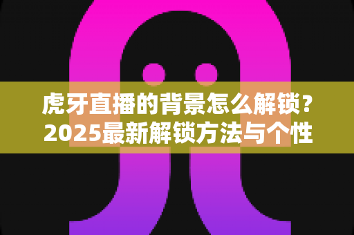 虎牙直播的背景怎么解锁？2025最新解锁方法与个性化装扮全攻略