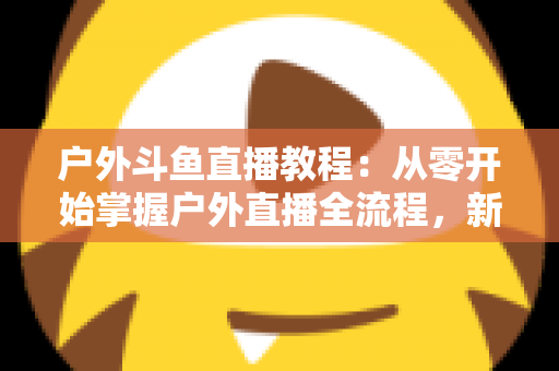户外斗鱼直播教程：从零开始掌握户外直播全流程，新手也能快速上手