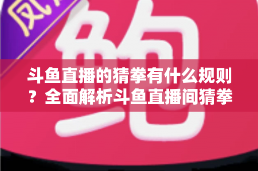 斗鱼直播的猜拳有什么规则?全面解析斗鱼直播间猜拳互动玩法、参与方式与实用技巧 斗鱼直播的猜拳有什么规则?全面解析斗鱼直播间猜拳互动玩法、参与方式与实用技巧