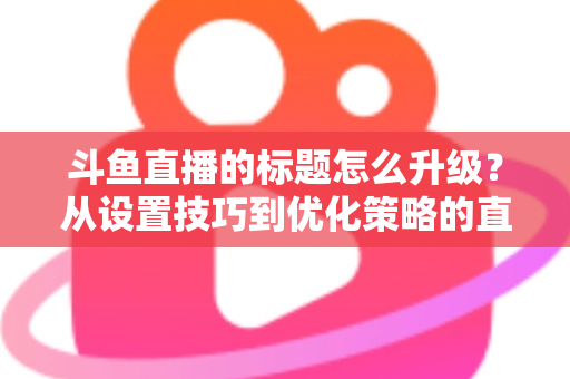 斗鱼直播的标题怎么升级？从设置技巧到优化策略的直播间人气提升全攻略