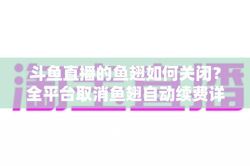 斗鱼直播的鱼翅如何关闭？全平台取消鱼翅自动续费详细教程，安卓苹果电脑用户一学就会