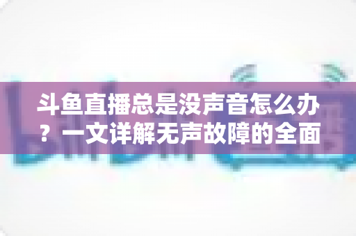 斗鱼直播总是没声音怎么办?一文详解无声故障的全面排查与解决攻略 斗鱼直播总是没声音怎么办?一文详解无声故障的全面排查与解决攻略