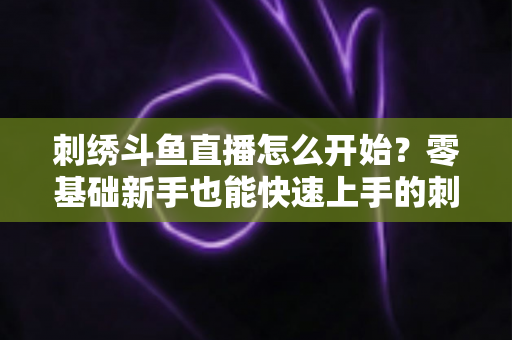 刺绣斗鱼直播怎么开始？零基础新手也能快速上手的刺绣直播实战指南