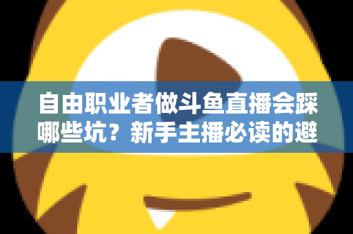 自由职业者做斗鱼直播会踩哪些坑？新手主播必读的避坑全攻略
