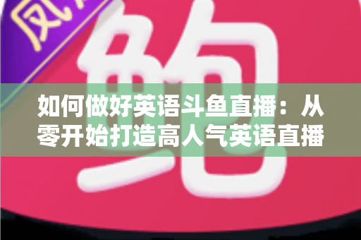 如何做好英语斗鱼直播：从零开始打造高人气英语直播间的实战指南
