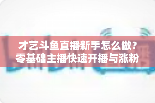 才艺斗鱼直播新手怎么做？零基础主播快速开播与涨粉变现实战指南