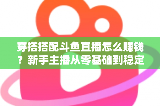 穿搭搭配斗鱼直播怎么赚钱？新手主播从零基础到稳定变现的完整指南