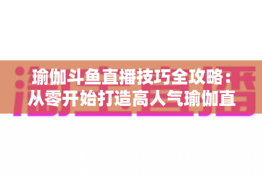 瑜伽斗鱼直播技巧全攻略:从零开始打造高人气瑜伽直播间的实战指南 瑜伽斗鱼直播技巧全攻略:从零开始打造高人气瑜伽直播间的实战指南