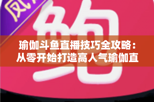 瑜伽斗鱼直播技巧全攻略：从零开始打造高人气瑜伽直播间的实战指南