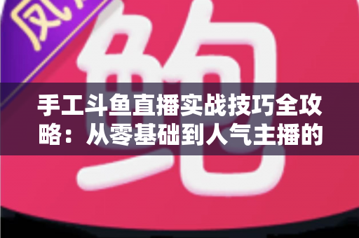 手工斗鱼直播实战技巧全攻略：从零基础到人气主播的完整实战指南