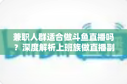 兼职人群适合做斗鱼直播吗？深度解析上班族做直播副业的机遇、挑战与实操指南