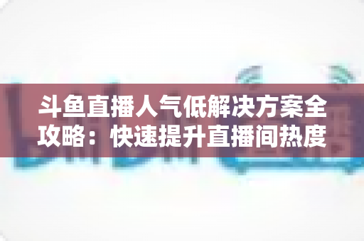 斗鱼直播人气低解决方案全攻略：快速提升直播间热度与流量的实战指南