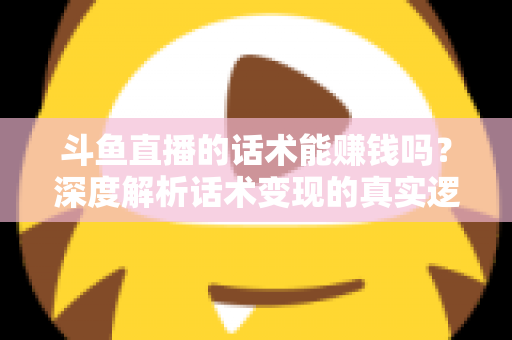 斗鱼直播的话术能赚钱吗？深度解析话术变现的真实逻辑与实操赚钱指南