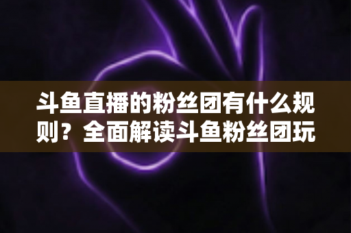 斗鱼直播的粉丝团有什么规则？全面解读斗鱼粉丝团玩法、等级与注意事项