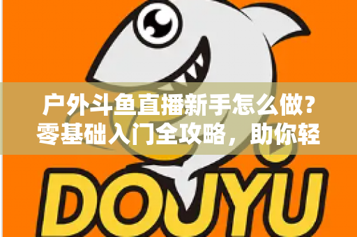 户外斗鱼直播新手怎么做？零基础入门全攻略，助你轻松开启户外直播之旅