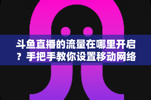 斗鱼直播的流量在哪里开启？手把手教你设置移动网络播放与实用省流攻略