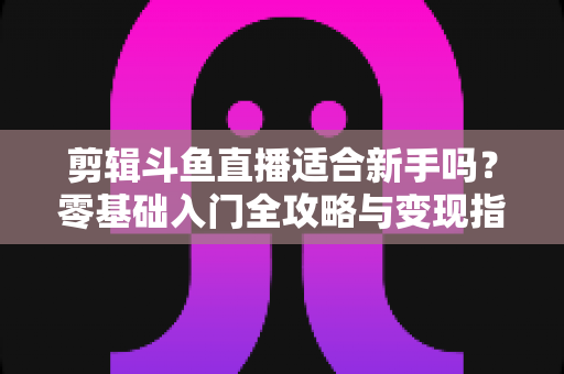 剪辑斗鱼直播适合新手吗？零基础入门全攻略与变现指南