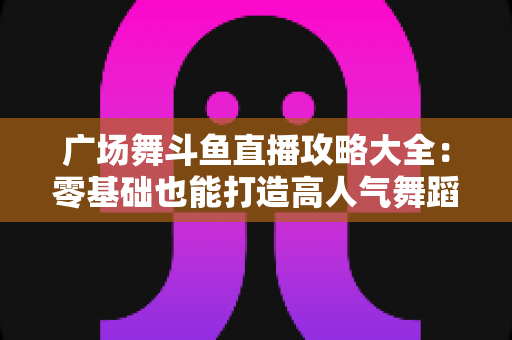 广场舞斗鱼直播攻略大全：零基础也能打造高人气舞蹈直播间的实战秘籍