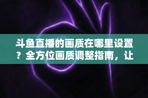 斗鱼直播的画质在哪里设置？全方位画质调整指南，让你畅享超清观播体验