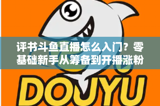 评书斗鱼直播怎么入门？零基础新手从筹备到开播涨粉的完整实战指南