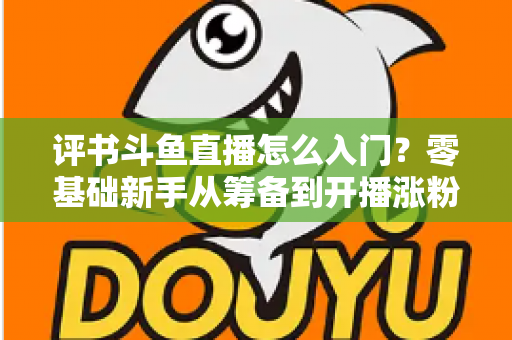 评书斗鱼直播怎么入门？零基础新手从筹备到开播涨粉的完整实战指南