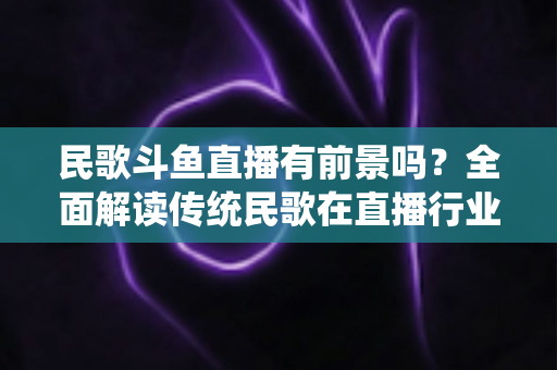 民歌斗鱼直播有前景吗?全面解读传统民歌在直播行业的机遇、挑战与未来发展策略 民歌斗鱼直播有前景吗?全面解读传统民歌在直播行业的机遇、挑战与未来发展策略