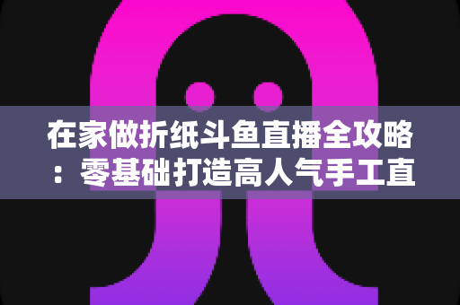 在家做折纸斗鱼直播全攻略：零基础打造高人气手工直播间的完整指南