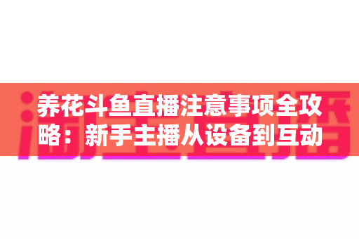 养花斗鱼直播注意事项全攻略：新手主播从设备到互动的必备开播指南