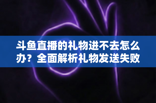 斗鱼直播的礼物进不去怎么办？全面解析礼物发送失败的原因与解决方法
