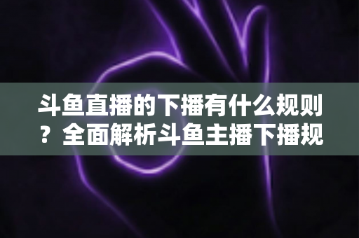 斗鱼直播的下播有什么规则？全面解析斗鱼主播下播规范、注意事项与实用指南