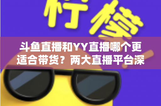 斗鱼直播和YY直播哪个更适合带货？两大直播平台深度对比与选品指南