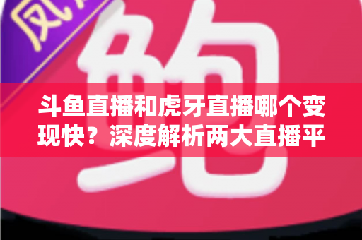 斗鱼直播和虎牙直播哪个变现快？深度解析两大直播平台的赚钱速度与变现策略