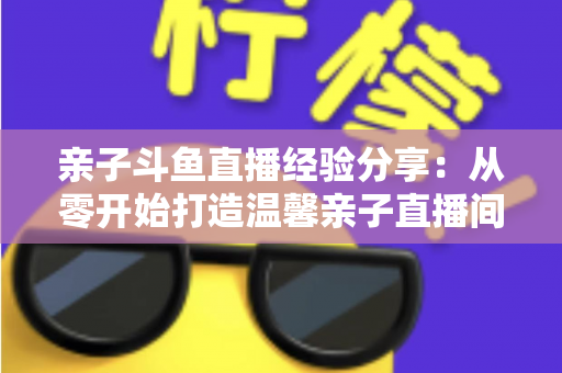 亲子斗鱼直播经验分享：从零开始打造温馨亲子直播间的全攻略