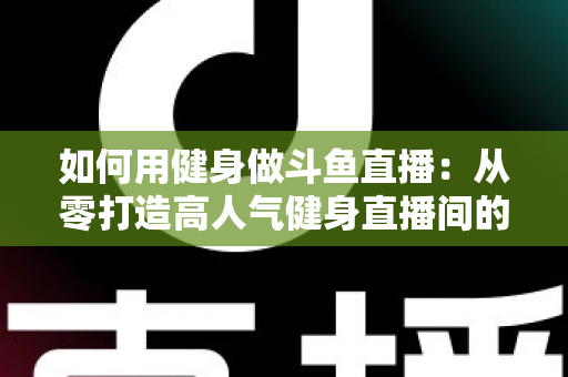 如何用健身做斗鱼直播：从零打造高人气健身直播间的完整实战指南