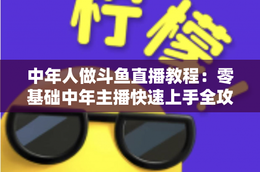中年人做斗鱼直播教程：零基础中年主播快速上手全攻略