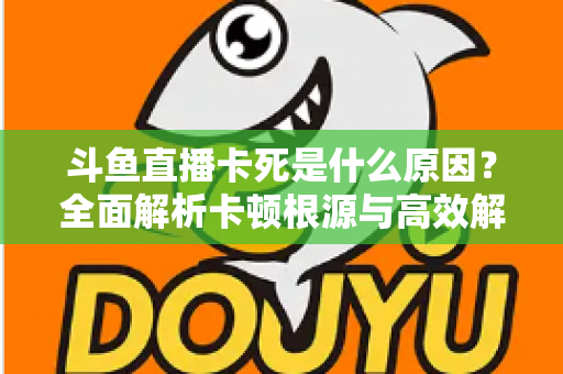 斗鱼直播卡死是什么原因?全面解析卡顿根源与高效解决办法 斗鱼直播卡死是什么原因?全面解析卡顿根源与高效解决办法