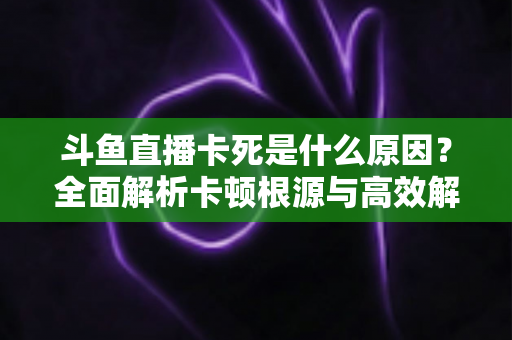 斗鱼直播卡死是什么原因?全面解析卡顿根源与高效解决办法 斗鱼直播卡死是什么原因?全面解析卡顿根源与高效解决办法