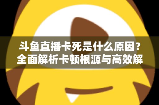 斗鱼直播卡死是什么原因？全面解析卡顿根源与高效解决办法