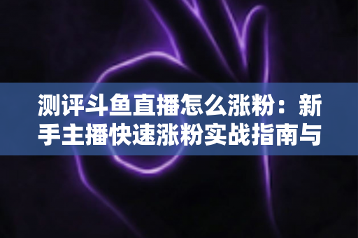测评斗鱼直播怎么涨粉：新手主播快速涨粉实战指南与深度测评全解析