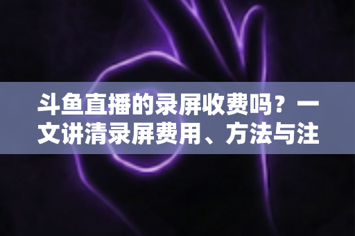 斗鱼直播的录屏收费吗？一文讲清录屏费用、方法与注意事项