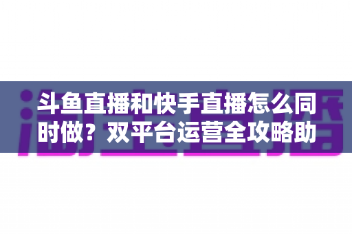 斗鱼直播和快手直播怎么同时做？双平台运营全攻略助你流量翻倍