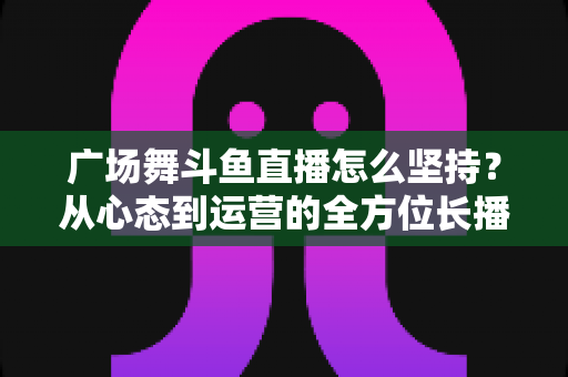 广场舞斗鱼直播怎么坚持？从心态到运营的全方位长播指南