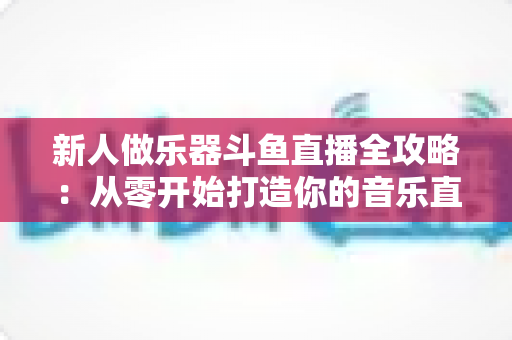 新人做乐器斗鱼直播全攻略:从零开始打造你的音乐直播间 新人做乐器斗鱼直播全攻略:从零开始打造你的音乐直播间