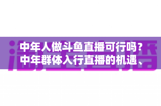 中年人做斗鱼直播可行吗?中年群体入行直播的机遇、挑战与实操指南全解析 中年人做斗鱼直播可行吗?中年群体入行直播的机遇、挑战与实操指南全解析
