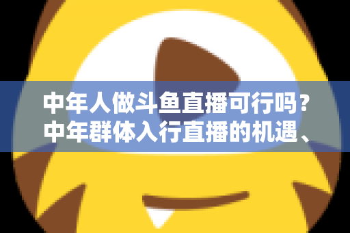 中年人做斗鱼直播可行吗?中年群体入行直播的机遇、挑战与实操指南全解析 中年人做斗鱼直播可行吗?中年群体入行直播的机遇、挑战与实操指南全解析