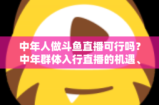中年人做斗鱼直播可行吗？中年群体入行直播的机遇、挑战与实操指南全解析